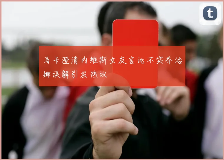马卡澄清内维斯女友言论不实乔治娜误解引发热议