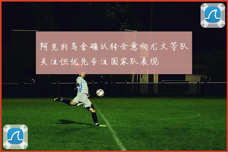 阿克利乌舍确认转会意向尤文等队关注但优先专注国家队表现
