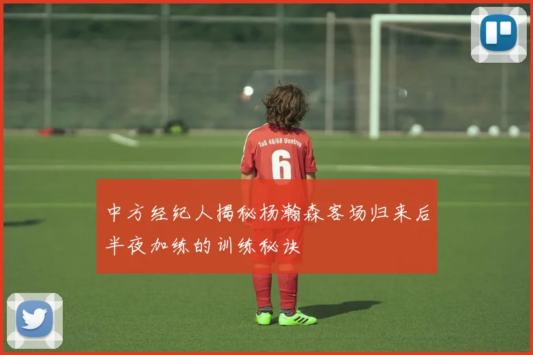 中方经纪人揭秘杨瀚森客场归来后半夜加练的训练秘诀