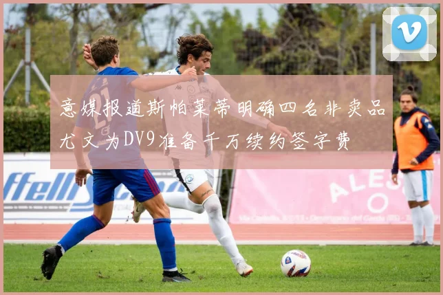 意媒报道斯帕莱蒂明确四名非卖品尤文为DV9准备千万续约签字费