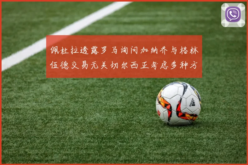 佩杜拉透露罗马询问加纳乔与格林伍德交易无关切尔西正考虑多种方案
