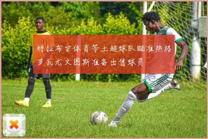 特拉布宗体育等土超球队瞄准热格罗瓦尤文图斯准备出售球员