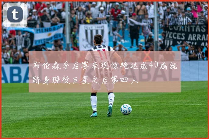 布伦森季后赛表现惊艳达成40成就跻身现役巨星之后第四人