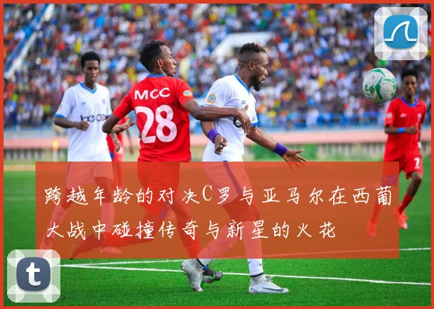 跨越年龄的对决C罗与亚马尔在西葡大战中碰撞传奇与新星的火花